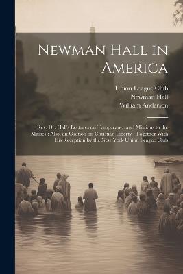 Newman Hall in America: Rev. Dr. Hall's Lectures on Temperance and Missions to the Masses: Also, an Oration on Christian Liberty: Together With His Reception by the New York Union League Club - Newman 1816-1902 Hall,William Anderson - cover