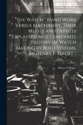 "The Watch." Hand Work Versus Machinery, Their Merits and Defects Explained and Compared. History of Watch Making by Both Systems. By Henry F. Piaget .. - Henry F Piaget - cover