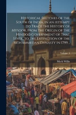 Historical Sketches of the South of India, in an Attempt to Trace the History of Mysoor, From the Origin of the Hindoo Government of That State, to the Extinction of the Mohammedan Dynasty in 1799 ..; Volume 3 - Mark Wilks - cover