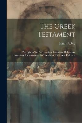 The Greek Testament: The Epistles To The Galatians, Ephesians, Philippians, Colossians, Thessalonians, To Timotheus, Titus, And Philemon - Henry Alford - cover