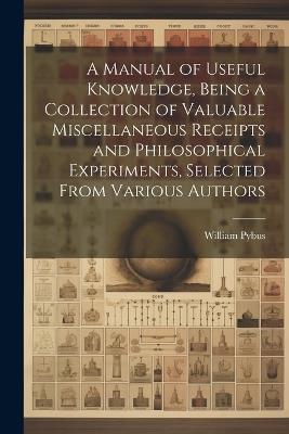 A Manual of Useful Knowledge, Being a Collection of Valuable Miscellaneous Receipts and Philosophical Experiments, Selected From Various Authors - William Pybus - cover