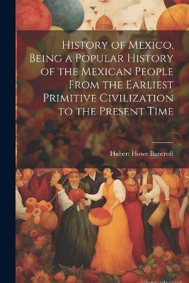 History of Mexico, Being a Popular History of the Mexican People From the Earliest Primitive Civilization to the Present Time - Hubert Howe 1832-1918 Bancroft - cover