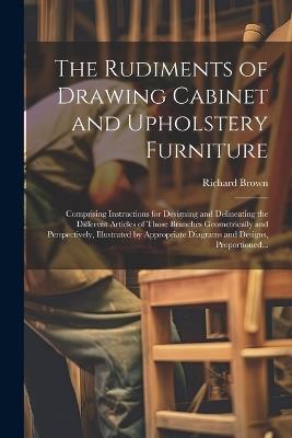 The Rudiments of Drawing Cabinet and Upholstery Furniture: Comprising Instructions for Designing and Delineating the Different Articles of Those Branches Geometrically and Perspectively, Illustrated by Appropriate Diagrams and Designs, Proportioned... - Richard Brown - cover