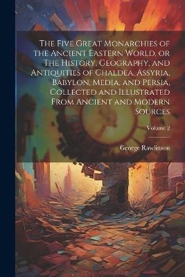 The Five Great Monarchies of the Ancient Eastern World, or The History, Geography, and Antiquities of Chaldea, Assyria, Babylon, Media, and Persia, Collected and Illustrated From Ancient and Modern Sources; Volume 2 - George 1812-1902 Rawlinson - cover