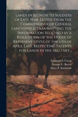 Lands in Illinois to Soldiers of Late War. Letter From the Commissioner of General Land Office, Transmitting the Information Required by a Resolution of the House of Representatives of the 6th of April Last, Respecting Patents for Lands in the Military... - Ephraim S Green - cover