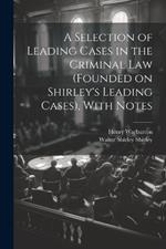 A Selection of Leading Cases in the Criminal Law (founded on Shirley's Leading Cases), With Notes