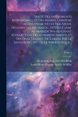 Traité des instruments astronomiques des arabes, composé au treizième siècle par Aboul Hhassan Ali, de Maroc, intitulé Jami' al-mabadi' wa-al-ghaat (collection des commencements et des fins) Traduit de l'arabe sur le manuscrit 1147 de la Bibliothèque...; T - cover