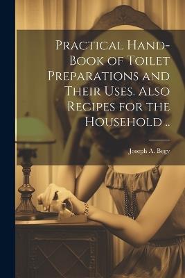 Practical Hand-book of Toilet Preparations and Their Uses. Also Recipes for the Household .. - Joseph A Begy - cover