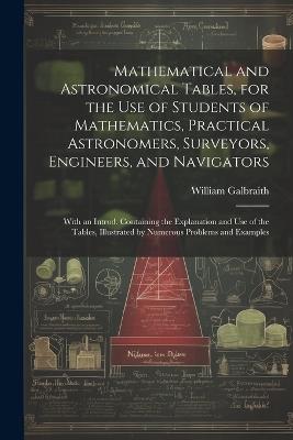 Mathematical and Astronomical Tables, for the Use of Students of Mathematics, Practical Astronomers, Surveyors, Engineers, and Navigators; With an Introd. Containing the Explanation and Use of the Tables, Illustrated by Numerous Problems and Examples - William Galbraith - cover