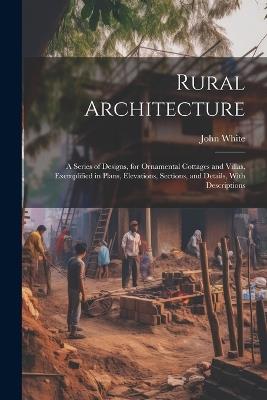 Rural Architecture: A Series of Designs, for Ornamental Cottages and Villas, Exemplified in Plans, Elevations, Sections, and Details, With Descriptions - John White - cover