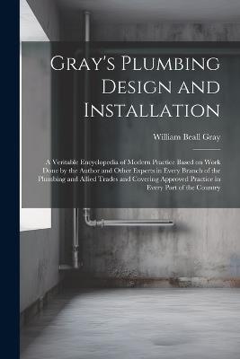 Gray's Plumbing Design and Installation; a Veritable Encyclopedia of Modern Practice Based on Work Done by the Author and Other Experts in Every Branch of the Plumbing and Allied Trades and Covering Approved Practice in Every Part of the Country - William Beall Gray - cover