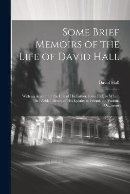 Some Brief Memoirs of the Life of David Hall: With an Account of the Life of His Father, John Hall, to Which Are Added Divers of His Epistles to Friends on Various Occasions - David 1683-1756 Hall - cover