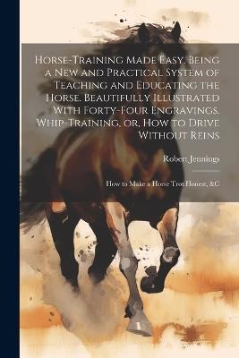 Horse-training Made Easy. Being a New and Practical System of Teaching and Educating the Horse. Beautifully Illustrated With Forty-four Engravings. Whip-training, or, How to Drive Without Reins; How to Make a Horse Trot Honest, &c - cover