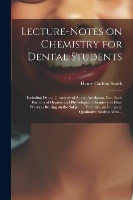 Lecture-notes on Chemistry for Dental Students; Including Dental Chemistry of Alloys, Amalgams, Etc., Such Portions of Organic and Physiological Chemistry as Have Practical Bearing on the Subject of Dentistry, an Inorganic Qualitative Analysis With... - Henry Carlton Smith - cover