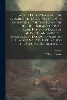 A True Relation of All the Remarkable Places and Passages Observed in the Travels of the Right Honourable Thomas, Lord Hovvard, Earle of Arundell and Surrey ... Ambassadour Extraordinary to His Sacred Majesty Ferdinando the Second, Emperour Of... - William Crowne - cover