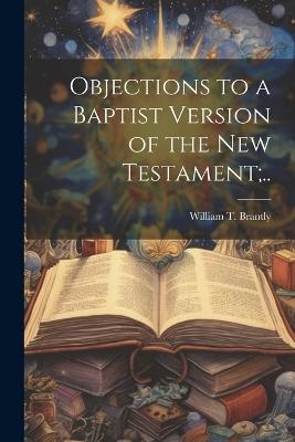 Objections to a Baptist Version of the New Testament;.. - William T Brantly - cover