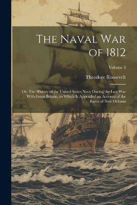 The Naval War of 1812; or, The History of the United States Navy During the Last War With Great Britain, to Which is Appended an Account of the Battle of New Orleans; Volume 3 - Theodore 1858-1919 Roosevelt - cover