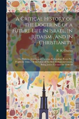 A Critical History of the Doctrine of a Future Life in Israel, in Judaism, and in Christianity: Or, Hebrew, Jewish, and Christian Eschatology From Pre-prophetic Times Till the Close of the New Testament Canon, Being Jowett Lectures for 1898-99 - cover