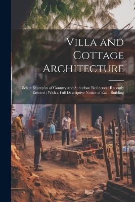 Villa and Cottage Architecture: Select Examples of Country and Suburban Residences Recently Erected; With a Full Descriptive Notice of Each Building - Anonymous - cover