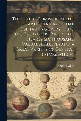 The Useful Companion and Artificer's Assistant. Containing Everything for Everybody, Including Nearly Six Thousand Valuable Recipes and a Great Variety of General Information .. - Henry B Allen - cover
