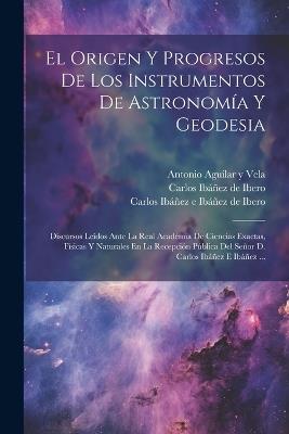 El Origen Y Progresos De Los Instrumentos De Astronomía Y Geodesia: Discursos Leídos Ante La Real Academia De Ciencias Exactas, Físicas Y Naturales En La Recepción Pública Del Señor D. Carlos Ibáñez E Ibáñez ... - cover