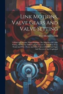 Link Motions, Valve Gears And Valve Setting: A Practical Treatise Which Explains The Mysteries Of Valve Setting. Shows The Different Valve Gears In Use, How They Work And Why. Piston And Slide Valves Of Different Types And Illustrated And Explained - Fred Herbert Colvin - cover