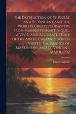 The Destruction of St. Pierre and St. Vincent and the World's Greatest Disasters From Pompeii to Martinique... a Vivid and Accurate Story of the Awful Calamity Which Visited the Islands of Martinique and St. Vincent, May 8, 1902