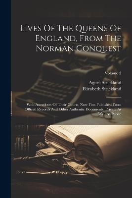Lives Of The Queens Of England, From The Norman Conquest: With Anecdotes Of Their Courts, Now First Published From Official Records And Other Authentic Documents, Private As Well As Public; Volume 2 - Agnes Strickland,Elizabeth Strickland - cover