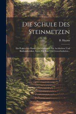 Die Schule Des Steinmetzen: Ein Praktisches Hand- Und Hülfsbuch Für Architekten Und Bauhandwerker, Sowie Für Bau- Und Gewerbschulen... - B Harres - cover