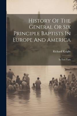 History Of The General Or Six Principle Baptists In Europe And America: In Two Parts - Richard Knight - cover