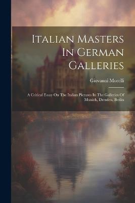 Italian Masters In German Galleries: A Critical Essay On The Italian Pictures In The Galleries Of Munich, Dresden, Berlin - Giovanni Morelli - cover