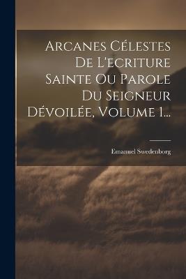Arcanes Célestes De L'ecriture Sainte Ou Parole Du Seigneur Dévoilée, Volume 1... - Emanuel Swedenborg - cover
