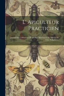 L' Apiculteur Practicien: Journal Des Cultivateurs D' Abeilles, Marchands De Miel Et De Cire, Volume 1... - Anonymous - cover