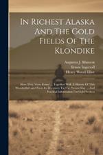 In Richest Alaska And The Gold Fields Of The Klondike: How They Were Found ... Together With A History Of This Wonderful Land From Its Discovery To The Present Day ... And Practical Information For Gold Seekers