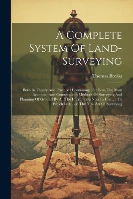A Complete System Of Land-surveying: Both In Theory And Practice: Containing The Best, The Most Accurate, And Commodious Methods Of Surveying And Planning Of Ground By All The Instruments Now In Use ...: To Which Is Added The New Art Of Surveying - Thomas Breaks - cover