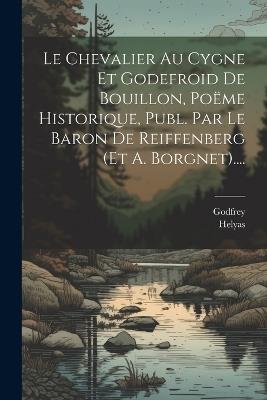 Le Chevalier Au Cygne Et Godefroid De Bouillon, Poëme Historique, Publ. Par Le Baron De Reiffenberg (et A. Borgnet).... - cover