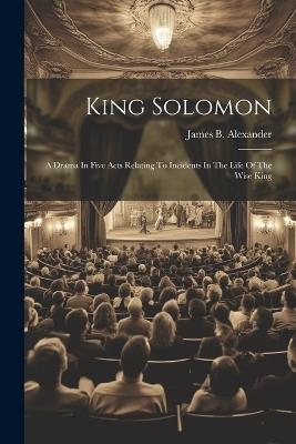 King Solomon: A Drama In Five Acts Relating To Incidents In The Life Of The Wise King - James B Alexander - cover