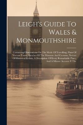 Leigh's Guide To Wales & Monmouthshire: Containing Observations On The Mode Of Travelling, Plans Of Various Tours, Sketches Of The Manners And Customs, Notices Of Historical Events, A Description Of Every Remarkable Place, And A Minute Account If The - Anonymous - cover