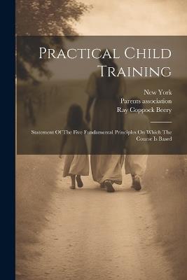 Practical Child Training: Statement Of The Five Fundamental Principles On Which The Course Is Based - Ray Coppock Beery,Parents Association,New York - cover