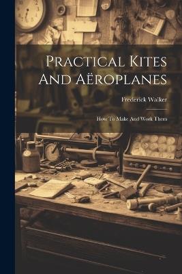 Practical Kites And Aëroplanes: How To Make And Work Them - Frederick Walker - cover
