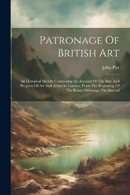 Patronage Of British Art: An Historical Sketch: Comprising An Account Of The Rise And Progress Of Art And Artists In London, From The Beginning Of The Reign Of George The Second - John Pye - cover