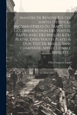 Manière De Rendre Toutes Sortes D'édifices Incombustibles Ou Traité Sur La Construction Des Voutes, Faites Avec Des Briques & Du Plâtre, Dites Voutes Plates & D'un Toit De Brique, Sans Charpente, Appelé Comble Briqueté... - cover