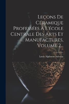 Leçons De Céramique Professées À L'école Centrale Des Arts Et Manufactures, Volume 2... - Louis Alphonse Salvétat - cover