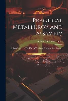 Practical Metallurgy And Assaying: A Text-book For The Use Of Teachers, Students, And Assayers - Arthur Horseman Hiorns - cover