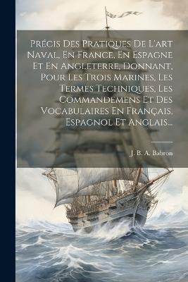 Précis Des Pratiques De L'art Naval, En France, En Espagne Et En Angleterre, Donnant, Pour Les Trois Marines, Les Termes Techniques, Les Commandemens Et Des Vocabulaires En Français, Espagnol Et Anglais... - cover