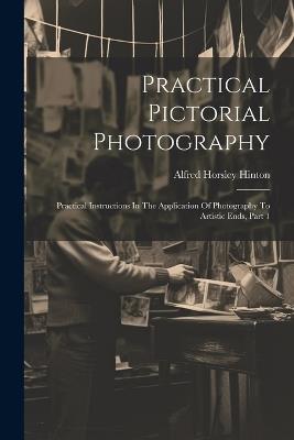 Practical Pictorial Photography: Practical Instructions In The Application Of Photography To Artistic Ends, Part 1 - Alfred Horsley Hinton - cover