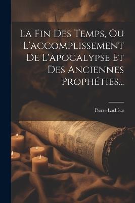 La Fin Des Temps, Ou L'accomplissement De L'apocalypse Et Des Anciennes Prophéties... - Pierre Lachèze - cover