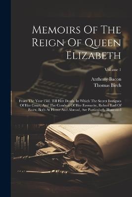 Memoirs Of The Reign Of Queen Elizabeth: From The Year 1581 Till Her Death. In Which The Secret Intrigues Of Her Court, And The Conduct Of Her Favourite, Robert Earl Of Essex, Both At Home And Abroad, Are Particularly Illustrated; Volume 1 - Thomas Birch,Anthony Bacon - cover