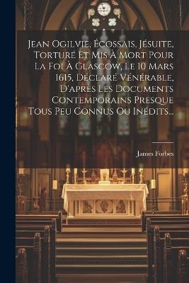 Jean Ogilvie, Écossais, Jésuite, Torturé Et Mis À Mort Pour La Foi À Glascow, Le 10 Mars 1615, Déclaré Vénérable, D'après Les Documents Contemporains Presque Tous Peu Connus Ou Inédits... - James Forbes - cover