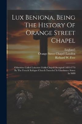 Lux Benigna, Being The History Of Orange Street Chapel: Otherwise Called Leicester Fields Chapel Occupied 1693-1776 By The French Refugee Church Founded In Glasshouse Street In 1688 - Richard W Free,England) - cover
